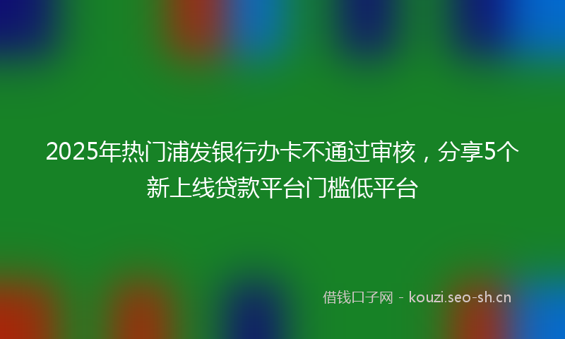 2025年热门浦发银行办卡不通过审核，分享5个新上线贷款平台门槛低平台
