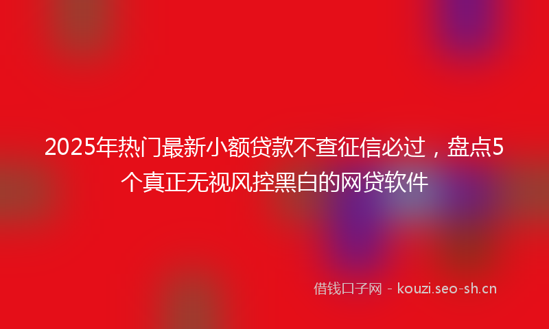 2025年热门最新小额贷款不查征信必过，盘点5个真正无视风控黑白的网贷软件