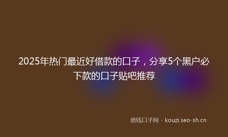 2025年热门最近好借款的口子，分享5个黑户必下款的口子贴吧推荐