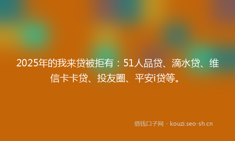 2025年的我来贷被拒有：51人品贷、滴水贷、维信卡卡贷、投友圈、平安i贷等。