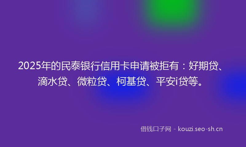 2025年的民泰银行信用卡申请被拒有：好期贷、滴水贷、微粒贷、柯基贷、平安i贷等。