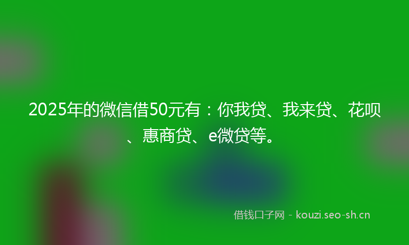 2025年的微信借50元有：你我贷、我来贷、花呗、惠商贷、e微贷等。