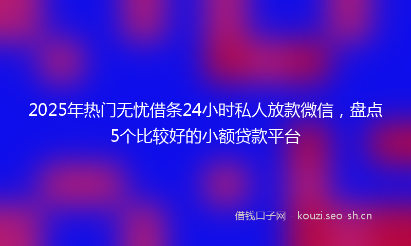2025年热门无忧借条24小时私人放款微信，盘点5个比较好的小额贷款平台