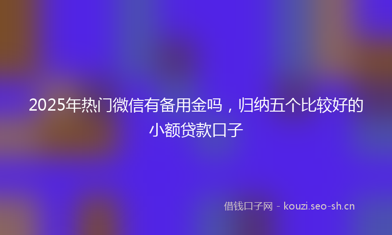 2025年热门微信有备用金吗，归纳五个比较好的小额贷款口子