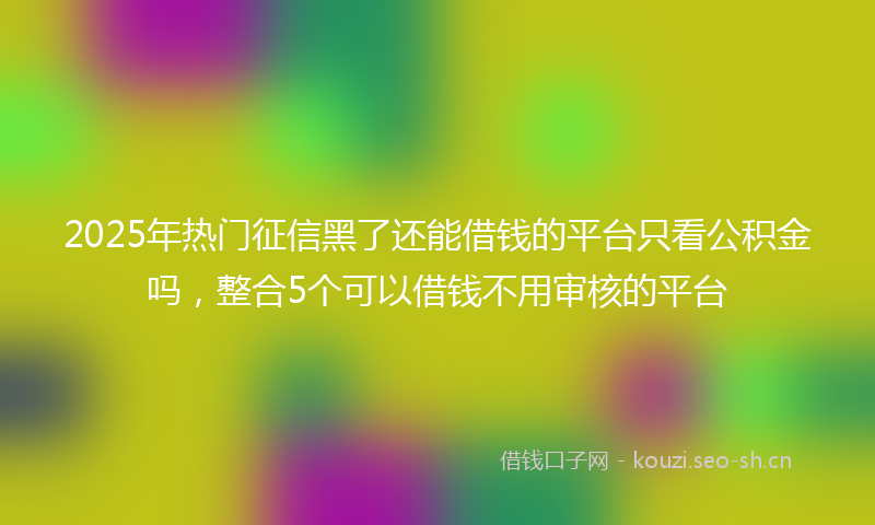 2025年热门征信黑了还能借钱的平台只看公积金吗,整合5个可以借钱不用审核的平台