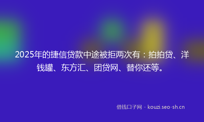 2025年的捷信贷款中途被拒两次有：拍拍贷、洋钱罐、东方汇、团贷网、替你还等。