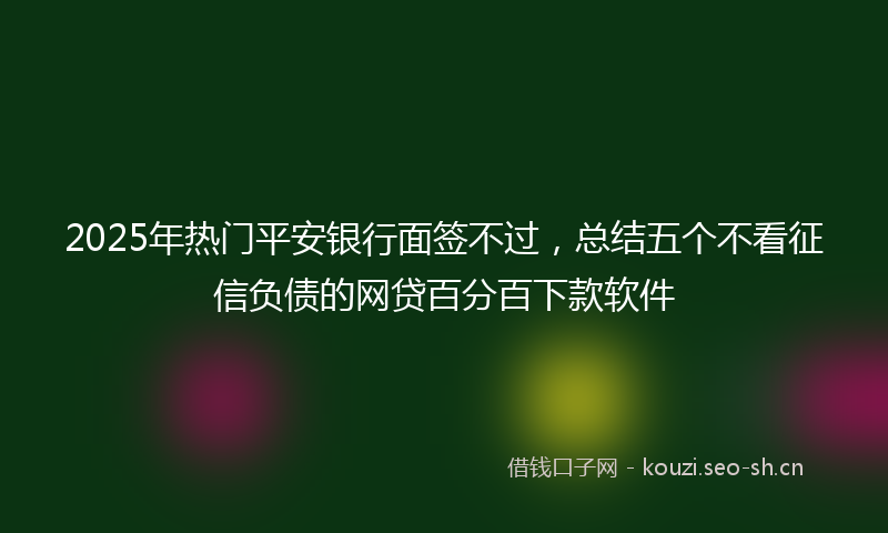 2025年热门平安银行面签不过，总结五个不看征信负债的网贷百分百下款软件