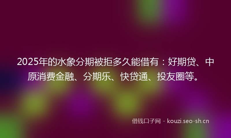 2025年的水象分期被拒多久能借有：好期贷、中原消费金融、分期乐、快贷通、投友圈等。