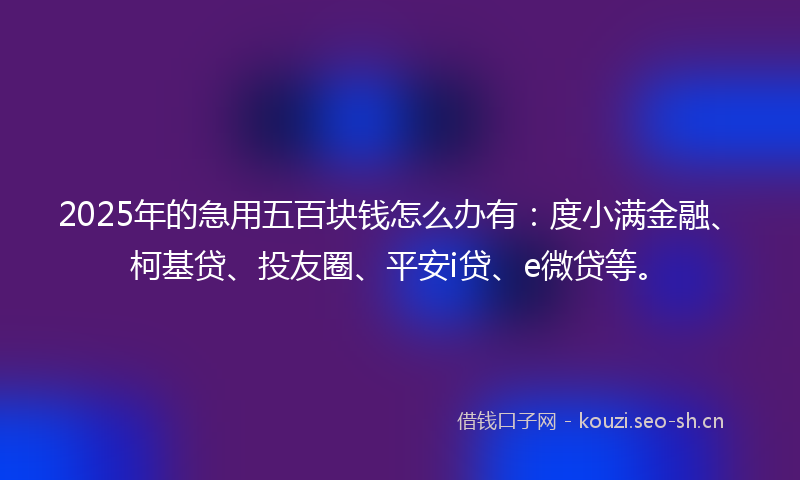 2025年的急用五百块钱怎么办有：度小满金融、柯基贷、投友圈、平安i贷、e微贷等。