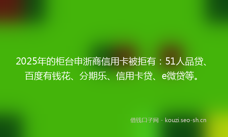 2025年的柜台申浙商信用卡被拒有：51人品贷、百度有钱花、分期乐、信用卡贷、e微贷等。