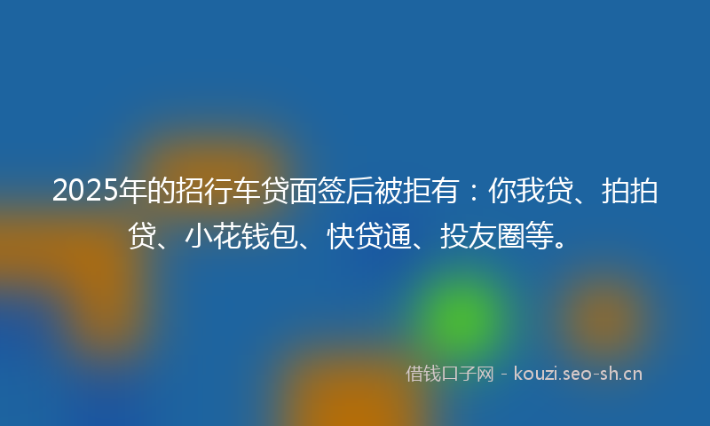 2025年的招行车贷面签后被拒有：你我贷、拍拍贷、小花钱包、快贷通、投友圈等。