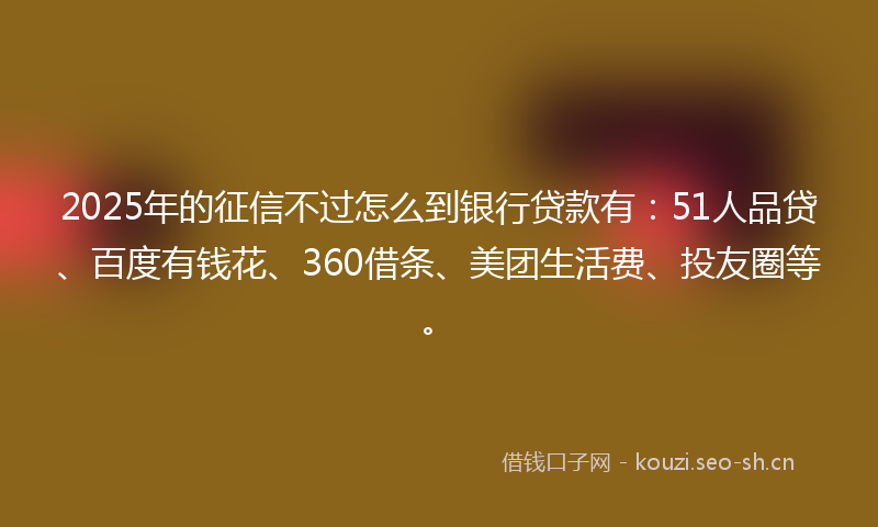 2025年的征信不过怎么到银行贷款有：51人品贷、百度有钱花、360借条、美团生活费、投友圈等。