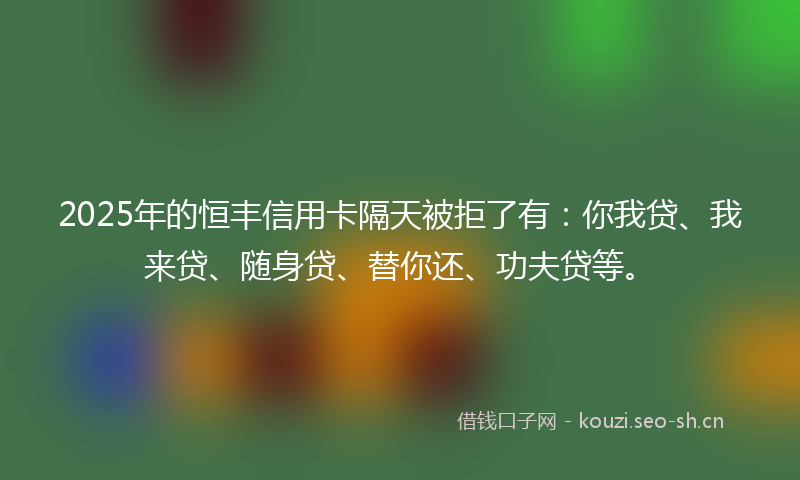 2025年的恒丰信用卡隔天被拒了有：你我贷、我来贷、随身贷、替你还、功夫贷等。