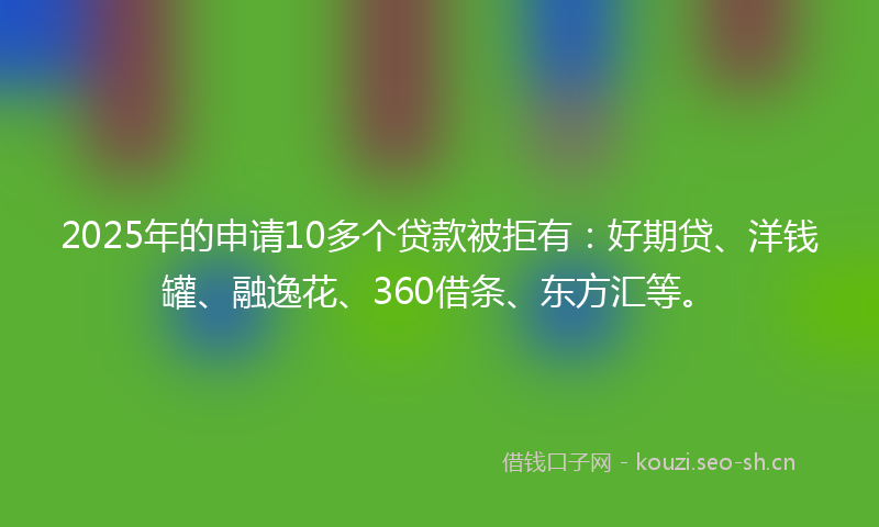 2025年的申请10多个贷款被拒有：好期贷、洋钱罐、融逸花、360借条、东方汇等。