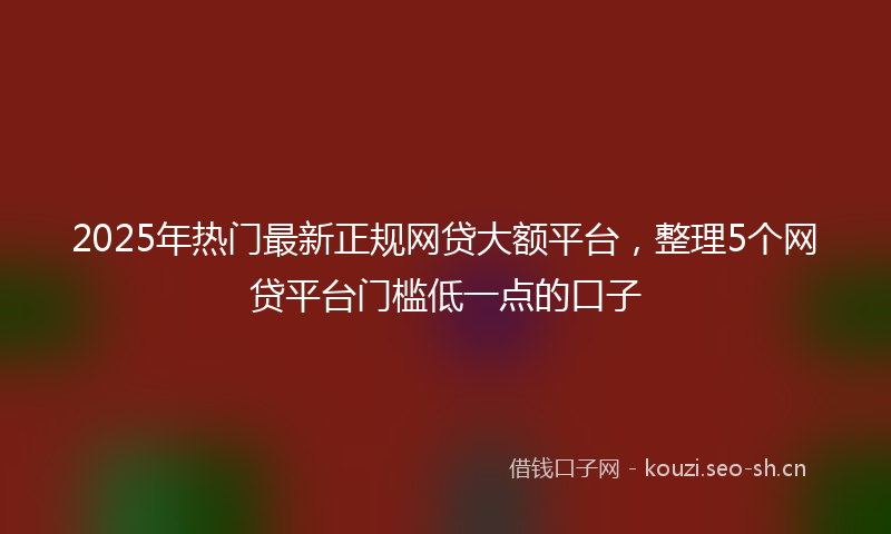 2025年热门最新正规网贷大额平台，整理5个网贷平台门槛低一点的口子