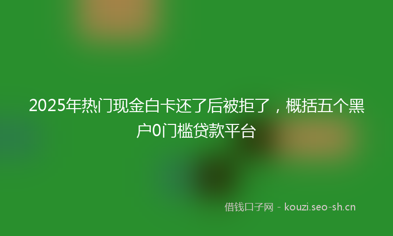 2025年热门现金白卡还了后被拒了，概括五个黑户0门槛贷款平台
