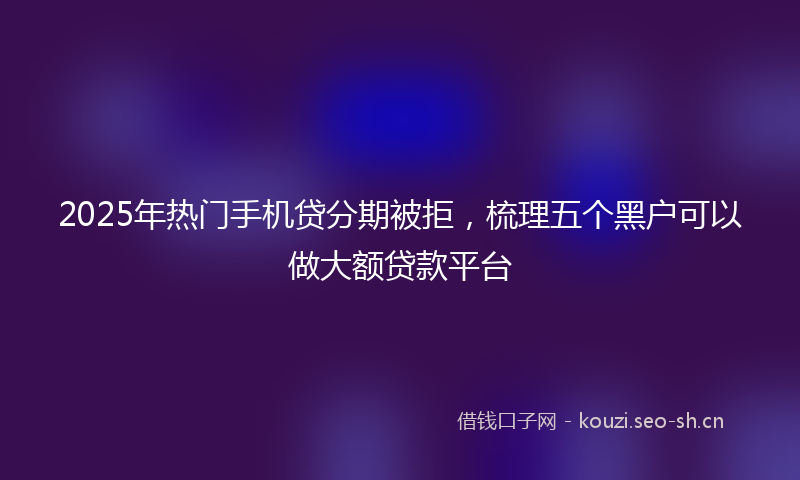 2025年热门手机贷分期被拒，梳理五个黑户可以做大额贷款平台
