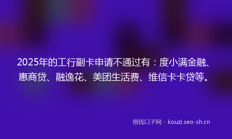 2025年的工行副卡申请不通过有：度小满金融、惠商贷、融逸花、美团生活费、维信卡卡贷等。