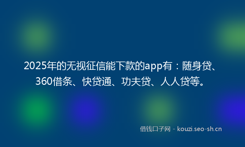 2025年的无视征信能下款的app有：随身贷、360借条、快贷通、功夫贷、人人贷等。