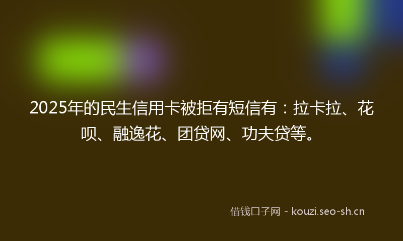 2025年的民生信用卡被拒有短信有：拉卡拉、花呗、融逸花、团贷网、功夫贷等。