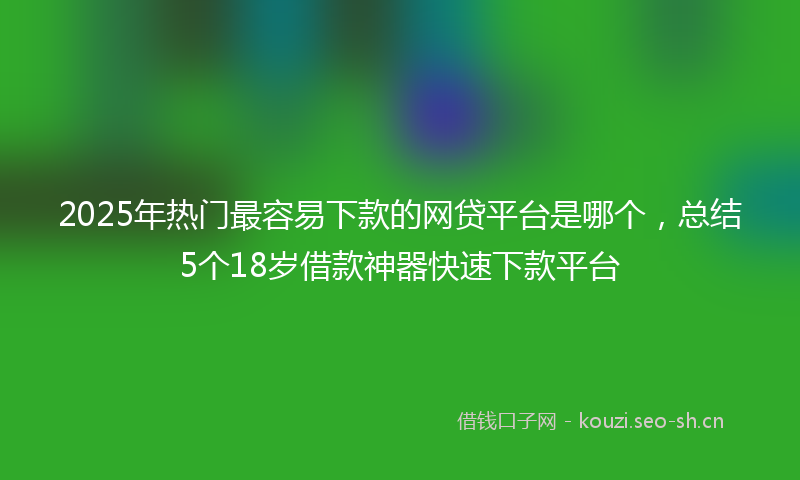 2025年热门最容易下款的网贷平台是哪个,总结5个18岁借款神器快速下款平台