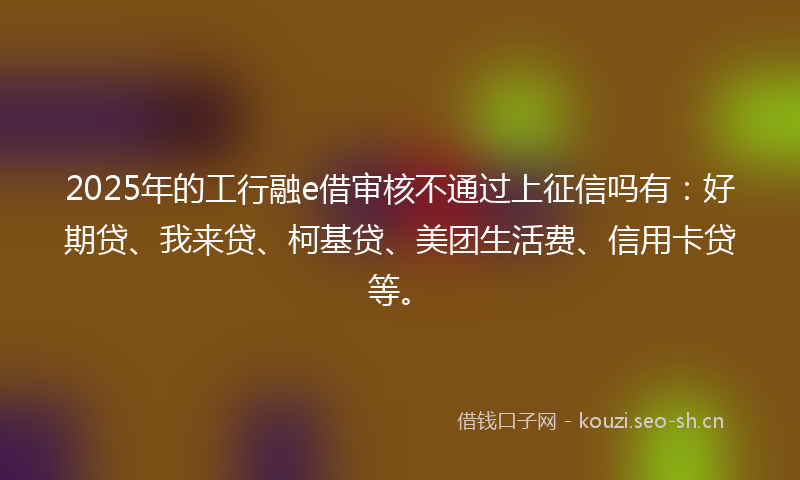2025年的工行融e借审核不通过上征信吗有：好期贷、我来贷、柯基贷、美团生活费、信用卡贷等。