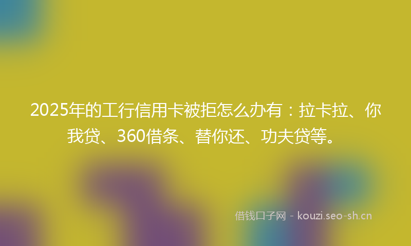 2025年的工行信用卡被拒怎么办有：拉卡拉、你我贷、360借条、替你还、功夫贷等。