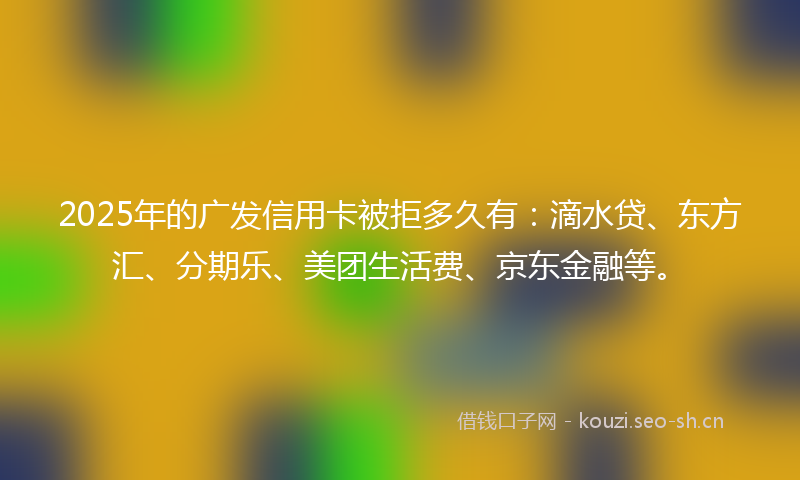 2025年的广发信用卡被拒多久有：滴水贷、东方汇、分期乐、美团生活费、京东金融等。