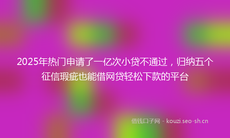 2025年热门申请了一亿次小贷不通过，归纳五个征信瑕疵也能借网贷轻松下款的平台
