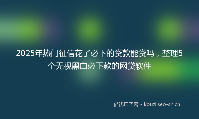 2025年热门征信花了必下的贷款能贷吗，整理5个无视黑白必下款的网贷软件