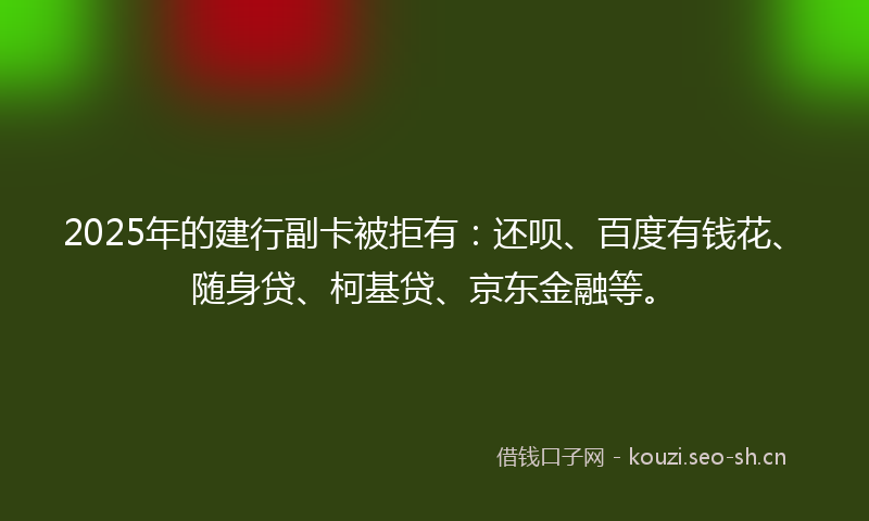2025年的建行副卡被拒有：还呗、百度有钱花、随身贷、柯基贷、京东金融等。