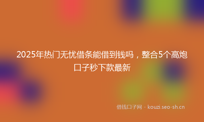 2025年热门无忧借条能借到钱吗，整合5个高炮口子秒下款最新