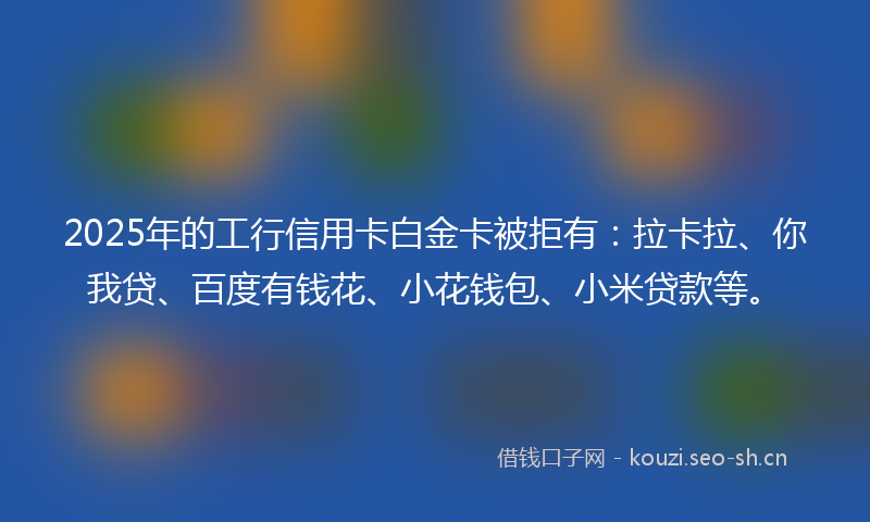 2025年的工行信用卡白金卡被拒有：拉卡拉、你我贷、百度有钱花、小花钱包、小米贷款等。
