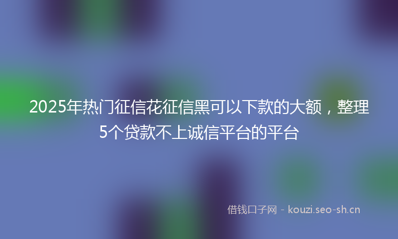 2025年热门征信花征信黑可以下款的大额，整理5个贷款不上诚信平台的平台