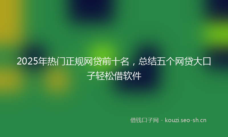 2025年热门正规网贷前十名，总结五个网贷大口子轻松借软件