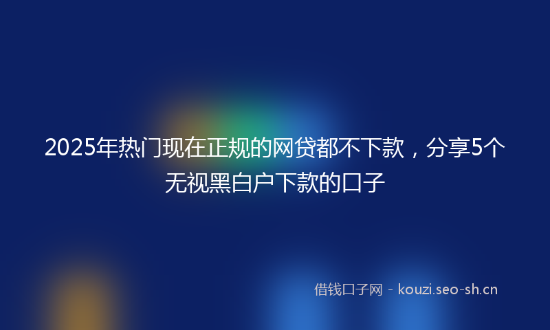 2025年热门现在正规的网贷都不下款,分享5个无视黑白户下款的口子