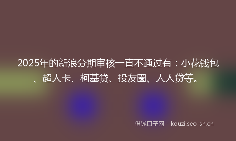 2025年的新浪分期审核一直不通过有：小花钱包、超人卡、柯基贷、投友圈、人人贷等。