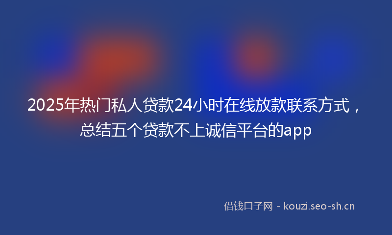 2025年热门私人贷款24小时在线放款联系方式，总结五个贷款不上诚信平台的app