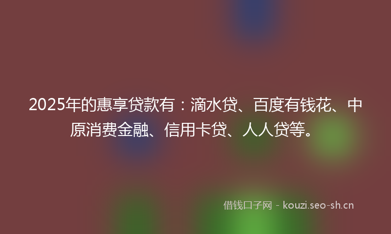 2025年的惠享贷款有：滴水贷、百度有钱花、中原消费金融、信用卡贷、人人贷等。