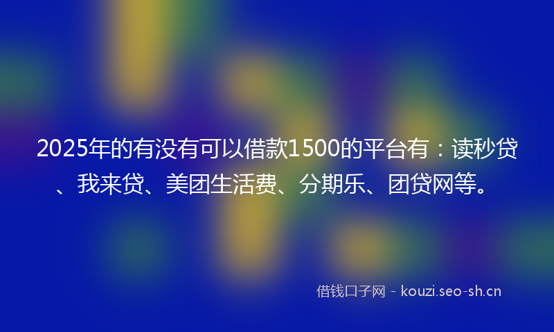 2025年的有没有可以借款1500的平台有：读秒贷、我来贷、美团生活费、分期乐、团贷网等。