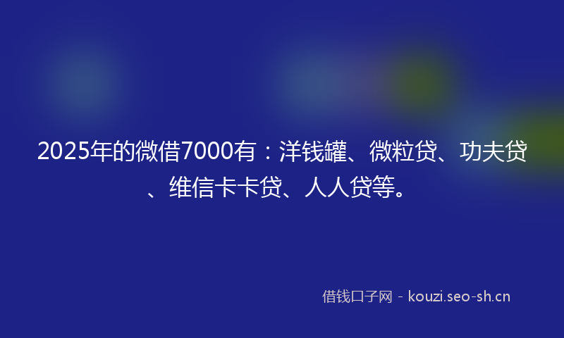 2025年的微借7000有：洋钱罐、微粒贷、功夫贷、维信卡卡贷、人人贷等。