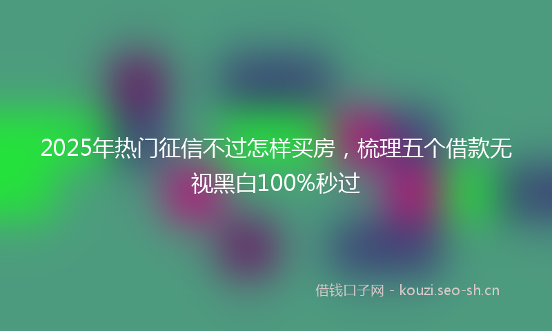 2025年热门征信不过怎样买房，梳理五个借款无视黑白100%秒过