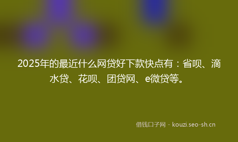 2025年的最近什么网贷好下款快点有：省呗、滴水贷、花呗、团贷网、e微贷等。