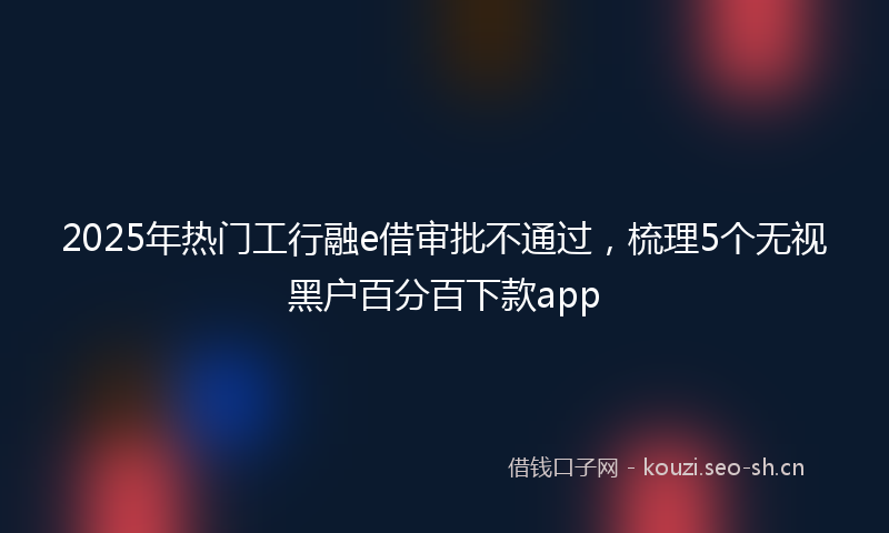 2025年热门工行融e借审批不通过，梳理5个无视黑户百分百下款app
