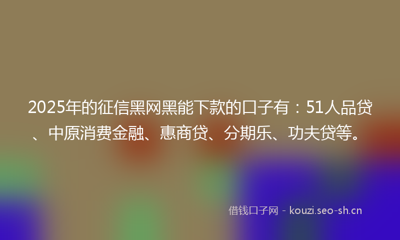 2025年的征信黑网黑能下款的口子有：51人品贷、中原消费金融、惠商贷、分期乐、功夫贷等。