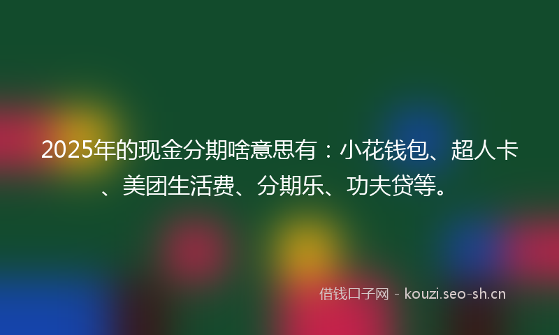 2025年的现金分期啥意思有：小花钱包、超人卡、美团生活费、分期乐、功夫贷等。