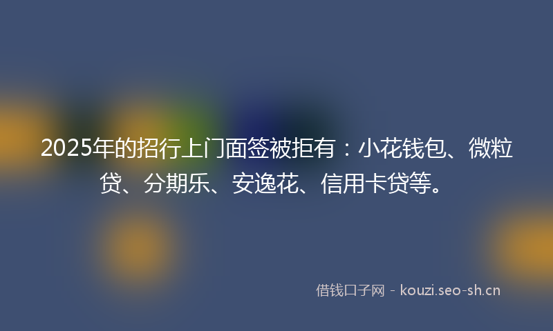 2025年的招行上门面签被拒有：小花钱包、微粒贷、分期乐、安逸花、信用卡贷等。
