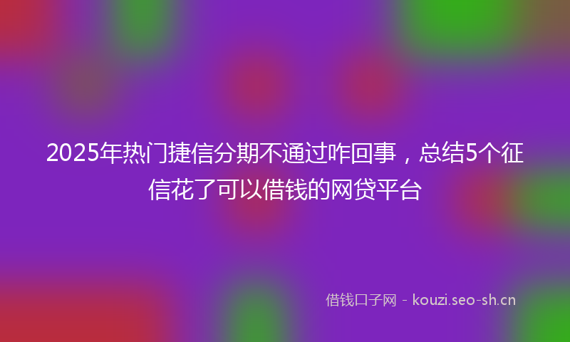 2025年热门捷信分期不通过咋回事，总结5个征信花了可以借钱的网贷平台