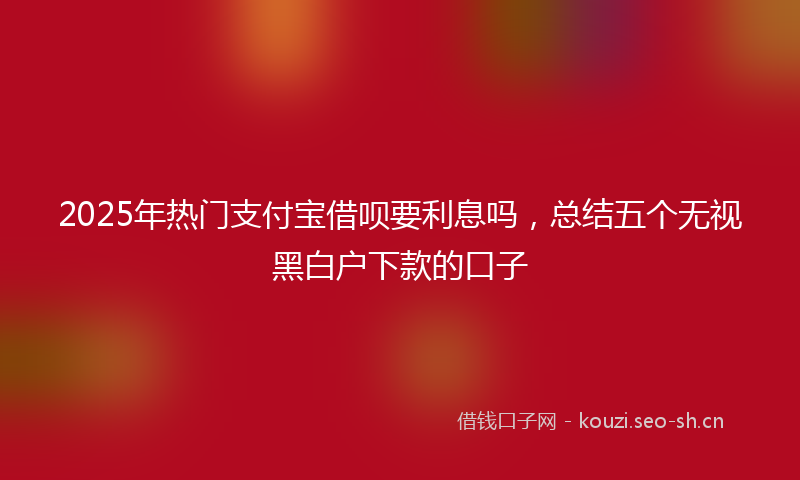 2025年热门支付宝借呗要利息吗,总结五个无视黑白户下款的口子