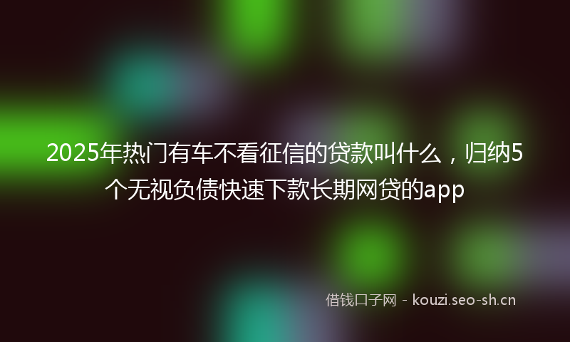 2025年热门有车不看征信的贷款叫什么，归纳5个无视负债快速下款长期网贷的app